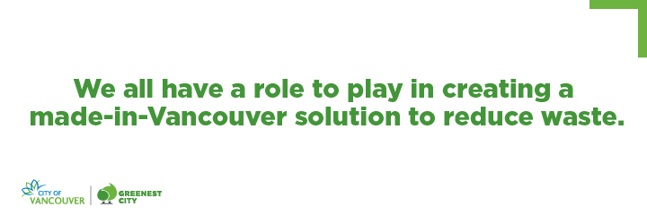 We all have a role to play in creating a made-in-Vancouver solution to reduce waste. We all have a role to play in creating a made-in-Vancouver solution to reduce waste.